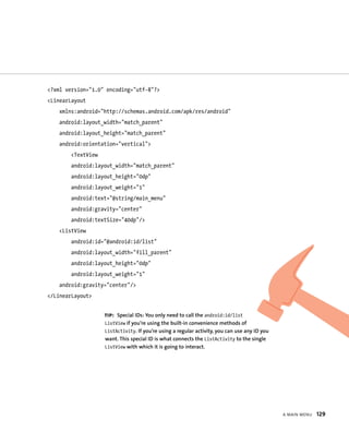 <?xml version=”1.0” encoding=”utf-8”?>
<LinearLayout
    xmlns:android=”http://schemas.android.com/apk/res/android”
    android:layout_width=”match_parent”
    android:layout_height=”match_parent”
    android:orientation=”vertical”>
        <TextView
        android:layout_width=”match_parent”
        android:layout_height=”0dp”
        android:layout_weight=”1”
        android:text=”@string/main_menu”
        android:gravity=”center”
        android:textSize=”40dp”/>
    <ListView
        android:id=”@android:id/list”
        android:layout_width=”fill_parent”
        android:layout_height=”0dp”
        android:layout_weight=”1”
    android:gravity=”center”/>
</LinearLayout>


                    TIP: Special IDs: You only need to call the android:id/list
                    ListView if you’re using the built-in convenience methods of
                    ListActivity. If you’re using a regular activity, you can use any ID you
                    want. This special ID is what connects the ListActivity to the single
                    ListView with which it is going to interact.




                                                                                               A MAIN MENU   129
 