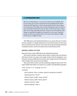 AN OPTIMIZATION TRICK

                                     When you’re depending on a LinearLayout to portion up all available space
                                     for your views, you can save a tiny bit of time by specifying that the dimen-
                                     sion (in the child layout) be 0. This means the system doesn’t have to figure
                                     out the ideal size of the object when it walks through your layout to measure
                                     your views before drawing. This may not help a lot, but if you’ve got a layout
                                     with a lot of views, every little bit counts. As you can see in the previous code
                                     listing, I’ve specified the heights be 0 because the LinearLayout is going to
                                     parcel out all the space between them. You’ll also need to specify a weight
                                     for the view, or it might not work.



                                     This XML layout code should look familiar to you, given what you’ve read in
                                 previous chapters. It’s simply splitting the screen space between the title main
                                 menu and the list of sub-screens. You can also see the special Android list ID that
                                 is needed to tell the ListActivity which view it should interact with.

                                 MAKING A MENU LIST ITEM
                                 Now you’ll create a layout XML ﬁle for the individual list element.
                                     You’ll need to declare a separate layout object to deﬁne how each element
                                 will look in the list. I’m using a very simple version of the ArrayAdapter, so at
                                 this point, the layout XML ﬁle must contain only a single text view. We’ll get into
                                 more-complex menu items later in the chapter.
                                     Next, you’ll need to create a new ﬁle, containing a single text view, in the /res/
                                 layout/ folder. Here’s what /res/layout/list_element.xml looks like in my project:

                                 <?xml version=”1.0” encoding=”utf-8”?>
                                 <TextView
                                      xmlns:android=”http://schemas.android.com/apk/res/android”
                                      android:gravity=”center”
                                      android:layout_height=”wrap_content”
                                      android:layout_width=”match_parent”
                                      android:textSize=”20dp”
                                      android:padding=”15dp”/>




130   CHAPTER 5   ADAPTERS, LISTVIEWS, AND LISTS
 