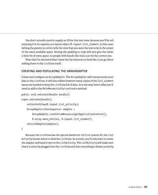 You don’t actually need to supply an ID for this text view, because you’ll be ref-
erencing it in its capacity as a layout object (R.layout.list_element, in this case).
Setting the gravity to center tells the view that you want the text to lie in the center
of the extra available space. Setting the padding to 15dp will also give the views
a little bit of extra space, so people with hands like mine can hit the correct one.
     Now that I’ve declared what I want the list elements to look like, I can go about
adding them to the ListView itself.

CREATING AND POPULATING THE ARRAYADAPTER
Create and conﬁgure an ArrayAdapter. The ArrayAdapter will communicate your
data to the ListView. It will also inﬂate however many copies of the list_element
layout are needed to keep the ListView full of data. As a last step, here’s what you’ll
need to add to the MainMenuActivity’s onCreate method:

public void onCreate(Bundle bundle){
super.onCreate(bundle);
     setContentView(R.layout.list_activity);
     ArrayAdapter<CharSequence> adapter =
          ArrayAdapter.createFromResource(getApplicationContext(),
          R.array.menu_entries, R.layout.list_element);
     setListAdapter(adapter);
}

    Because the ListView has the special @android:id/list system ID, the List
Activity knows where to ﬁnd the ListView. As a result, you’ll only have to create
the adapter and hand it over to the ListActivity. The ListActivity will make sure
that it’s correctly plugged into the ListView and that everything is drawn correctly.




                                                                                           A MAIN MENU   131
 