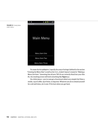 FIGURE 5.1 A very basic
main menu.




                                     To create the ArrayAdapter, I specify the array of strings I deﬁned in the section
                                “Creating the Menu Data” as well as the list_element layout I created in “Making a
                                 Menu List Item.” Assuming that all your Tab A’s are correctly ﬁtted into your Slot
                                 B’s, the resulting screen will look something like Figure 5.1.
                                     Do a little dance—you’ve now got a functional (albeit very simple) list! Have a
                                 smoke, cup of coﬀee, sip of wine, or dog treat. Whatever you do to reward yourself
                                 for a job well done, do it now. I’ll be here when you get back.




132   CHAPTER 5   ADAPTERS, LISTVIEWS, AND LISTS
 