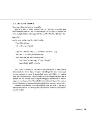 REACTING TO CLICK EVENTS
Your code will need to listen for item clicks.
    What’s the point of having a menu if you can’t tell when items have been
selected? Right, there isn’t one. Let me show you the ﬁnal piece to my basic list
menu example. Add the following method to your MainMenuActivity.java ﬁle:

@Override
public void onListItemClick(ListView lv,
     View clickedView,
     int position, long id)
{
     super.onListItemClick(lv, clickedView, position, id);
     TextView tv = (TextView)clickedView;
     Toast.makeText(getApplicationContext(),
          “List Item “+tv.getText()+” was clicked!”,
          Toast.LENGTH_SHORT).show();
}

    The ListActivity will call this method (if you’ve deﬁned it) every time an
element in the list view is clicked (or tapped with a ﬁnger). For more-complicated
lists, you may want to use the ID (especially if you are using SQLite as a backing
store). For this simple demo, I’ve just popped up a little dialog showing the text of
the item that was pressed. If you’re implementing your own basic main menu, I
suggest you use the position of the clicked item to start an activity, service, or other
action. You can see an example of this if you look at the associated source code.
    That’s the most basic list view I could possibly show you. Now, I’ll take you in
the opposite direction and show you what a custom list backed by a remote data
source looks like.




                                                                                           A MAIN MENU   133
 