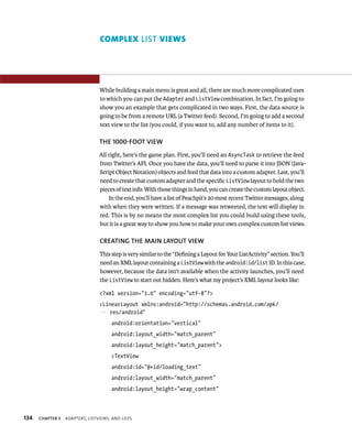 COMPLEX LIST VIEWS




                                 While building a main menu is great and all, there are much more complicated uses
                                 to which you can put the Adapter and ListView combination. In fact, I’m going to
                                 show you an example that gets complicated in two ways. First, the data source is
                                 going to be from a remote URL (a Twitter feed). Second, I’m going to add a second
                                 text view to the list (you could, if you want to, add any number of items to it).

                                 THE 1000-FOOT VIEW
                                 All right, here’s the game plan. First, you’ll need an AsyncTask to retrieve the feed
                                 from Twitter’s API. Once you have the data, you’ll need to parse it into JSON (Java-
                                 Script Object Notation) objects and feed that data into a custom adapter. Last, you’ll
                                 need to create that custom adapter and the speciﬁc ListView layout to hold the two
                                 pieces of text info. With those things in hand, you can create the custom layout object.
                                     In the end, you’ll have a list of Peachpit’s 20 most recent Twitter messages, along
                                 with when they were written. If a message was retweeted, the text will display in
                                 red. This is by no means the most complex list you could build using these tools,
                                 but it is a great way to show you how to make your own complex custom list views.

                                 CREATING THE MAIN LAYOUT VIEW
                                 This step is very similar to the “Deﬁning a Layout for Your ListActivity” section. You’ll
                                 need an XML layout containing a ListView with the android:id/list ID. In this case,
                                 however, because the data isn’t available when the activity launches, you’ll need
                                 the ListView to start out hidden. Here’s what my project’s XML layout looks like:

                                 <?xml version=”1.0” encoding=”utf-8”?>
                                 <LinearLayout xmlns:android=”http://schemas.android.com/apk/
                                 p res/android”
                                      android:orientation=”vertical”
                                      android:layout_width=”match_parent”
                                      android:layout_height=”match_parent”>
                                      <TextView
                                      android:id=”@+id/loading_text”
                                      android:layout_width=”match_parent”
                                      android:layout_height=”wrap_content”



134   CHAPTER 5   ADAPTERS, LISTVIEWS, AND LISTS
 