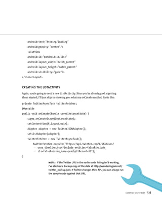 android:text=”@string/loading”
     android:gravity=”center”/>
     <ListView
     android:id=”@android:id/list”
     android:layout_width=”match_parent”
     android:layout_height=”match_parent”
     android:visibility=”gone”/>
</LinearLayout>


CREATING THE LISTACTIVITY
Again, you’re going to need a new ListActivity. Since you’re already good at getting
them started, I’ll just skip to showing you what my onCreate method looks like:

private TwitterAsyncTask twitterFetcher;
@Override
public void onCreate(Bundle savedInstanceState) {
     super.onCreate(savedInstanceState);
     setContentView(R.layout.main);
     Adapter adapter = new TwitterJSONAdapter();
     setListAdapter(adapter);
     twitterFetcher = new TwitterAsyncTask();
         twitterFetcher.execute(“https://api.twitter.com/1/statuses/
         p user_timeline.json?include_entities=false&include_
         p rts=false&screen_name=peachpit&count=20”);
}

                       NOTE: If the Twitter URL in the earlier code listing isn’t working,
                       I’ve stashed a backup copy of the data at http://wanderingoak.net/
                       twitter_backup.json. If Twitter changes their API, you can always run
                       the sample code against that URL.




                                                                                               COMPLEX LIST VIEWS   135
 