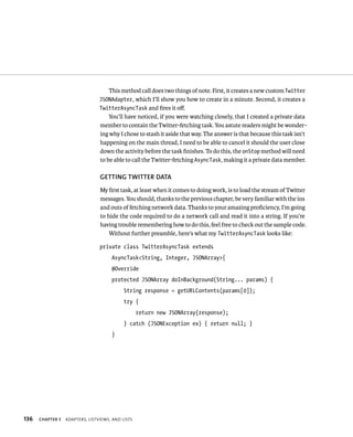 This method call does two things of note. First, it creates a new custom Twitter
                                 JSONAdapter, which I’ll show you how to create in a minute. Second, it creates a
                                 TwitterAsyncTask and ﬁres it oﬀ.
                                     You’ll have noticed, if you were watching closely, that I created a private data
                                 member to contain the Twitter-fetching task. You astute readers might be wonder-
                                 ing why I chose to stash it aside that way. The answer is that because this task isn’t
                                 happening on the main thread, I need to be able to cancel it should the user close
                                 down the activity before the task ﬁnishes. To do this, the onStop method will need
                                 to be able to call the Twitter-fetching AsyncTask, making it a private data member.

                                 GETTING TWITTER DATA
                                 My ﬁrst task, at least when it comes to doing work, is to load the stream of Twitter
                                 messages. You should, thanks to the previous chapter, be very familiar with the ins
                                 and outs of fetching network data. Thanks to your amazing proﬁciency, I’m going
                                 to hide the code required to do a network call and read it into a string. If you’re
                                 having trouble remembering how to do this, feel free to check out the sample code.
                                     Without further preamble, here’s what my TwitterAsyncTask looks like:

                                 private class TwitterAsyncTask extends
                                      AsyncTask<String, Integer, JSONArray>{
                                      @Override
                                      protected JSONArray doInBackground(String... params) {
                                            String response = getURLContents(params[0]);
                                            try {
                                                   return new JSONArray(response);
                                            } catch (JSONException ex) { return null; }
                                      }




136   CHAPTER 5   ADAPTERS, LISTVIEWS, AND LISTS
 
