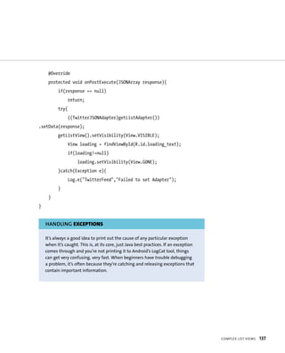 @Override
     protected void onPostExecute(JSONArray response){
          if(response == null)
                 return;
          try{
                 ((TwitterJSONAdapter)getListAdapter())
.setData(response);
          getListView().setVisibility(View.VISIBLE);
                View loading = findViewById(R.id.loading_text);
                 if(loading!=null)
                     loading.setVisibility(View.GONE);
          }catch(Exception e){
                Log.e(“TwitterFeed”,”Failed to set Adapter”);
          }
     }
}


    HANDLING EXCEPTIONS

    It’s always a good idea to print out the cause of any particular exception
    when it’s caught. This is, at its core, just Java best practices. If an exception
    comes through and you’re not printing it to Android’s LogCat tool, things
    can get very confusing, very fast. When beginners have trouble debugging
    a problem, it’s often because they’re catching and releasing exceptions that
    contain important information.




                                                                                        COMPLEX LIST VIEWS   137
 