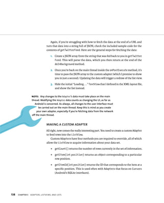 Again, if you’re struggling with how to fetch the data at the end of a URL and
                                 turn that data into a string full of JSON, check the included sample code for the
                                 contents of getTwitterFeed. Here are the general steps for fetching the data:

                                     1. Create a JSON array from the string that was fed back to you in getTwitter
                                        Feed. This will parse the data, which you then return at the end of the
                                        doInBackground method.

                                     2. Once you’re back on the main thread inside the onPostExecute method, it’s
                                        time to pass the JSON array to the custom adapter (which I promise to show
                                        you in just a second). Updating the data will trigger a redraw of the list view.

                                     3. Hide the initial “Loading . . . ” TextView that I deﬁned in the XML layout ﬁle,
                                        and show the list instead.

                   NOTE: Any changes to the Adapter’s data must take place on the main
                   thread. Modifying the Adapter data counts as changing the UI, as far as
                      Android is concerned. As always, all changes to the user interface must
                         be carried out on the main thread. Keep this is mind as you create
                        your own adapter, especially if you’re fetching data from the network
                   off the main thread.


                                 MAKING A CUSTOM ADAPTER
                                 All right, now comes the really interesting part. You need to create a custom Adapter
                                 to feed rows into the ListView.
                                      Custom Adapters have four methods you are required to override, all of which
                                 allow the ListView to acquire information about your data set.
                                     ᭿   getCount() returns the number of rows currently in the set of information.

                                     ᭿   getItem(int position) returns an object corresponding to a particular
                                         row position.
                                     ᭿   getItemId(int position) returns the ID that corresponds to the item at a
                                         speciﬁc position. This is used often with Adapters that focus on Cursors
                                         (Android’s SQLite interfaces).




138   CHAPTER 5   ADAPTERS, LISTVIEWS, AND LISTS
 