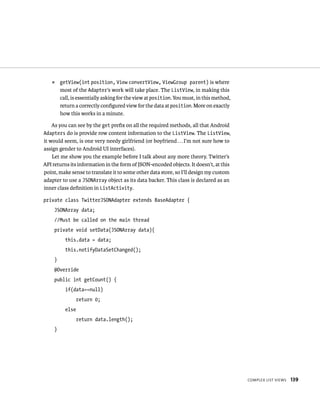 ᭿    getView(int position, View convertView, ViewGroup parent) is where
        most of the Adapter’s work will take place. The ListView, in making this
        call, is essentially asking for the view at position. You must, in this method,
        return a correctly conﬁgured view for the data at position. More on exactly
        how this works in a minute.

    As you can see by the get preﬁx on all the required methods, all that Android
Adapters do is provide row content information to the ListView. The ListView,
it would seem, is one very needy girlfriend (or boyfriend . . . I’m not sure how to
assign gender to Android UI interfaces).
    Let me show you the example before I talk about any more theory. Twitter’s
API returns its information in the form of JSON-encoded objects. It doesn’t, at this
point, make sense to translate it to some other data store, so I’ll design my custom
adapter to use a JSONArray object as its data backer. This class is declared as an
inner class deﬁnition in ListActivity.

private class TwitterJSONAdapter extends BaseAdapter {
    JSONArray data;
    //Must be called on the main thread
    private void setData(JSONArray data){
          this.data = data;
          this.notifyDataSetChanged();
    }
    @Override
    public int getCount() {
          if(data==null)
                 return 0;
          else
                 return data.length();
    }




                                                                                          COMPLEX LIST VIEWS   139
 