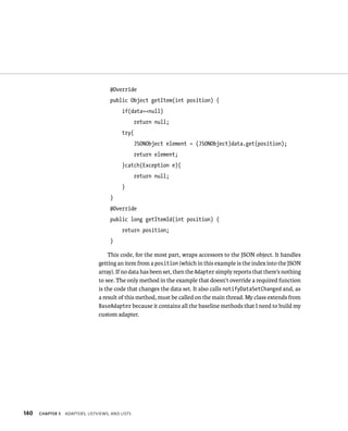 @Override
                                      public Object getItem(int position) {
                                           if(data==null)
                                                   return null;
                                           try{
                                                   JSONObject element = (JSONObject)data.get(position);
                                                   return element;
                                           }catch(Exception e){
                                                   return null;
                                           }
                                      }
                                      @Override
                                      public long getItemId(int position) {
                                           return position;
                                      }

                                     This code, for the most part, wraps accessors to the JSON object. It handles
                                 getting an item from a position (which in this example is the index into the JSON
                                 array). If no data has been set, then the Adapter simply reports that there’s nothing
                                 to see. The only method in the example that doesn’t override a required function
                                 is the code that changes the data set. It also calls notifyDataSetChanged and, as
                                 a result of this method, must be called on the main thread. My class extends from
                                 BaseAdapter because it contains all the baseline methods that I need to build my
                                 custom adapter.




140   CHAPTER 5   ADAPTERS, LISTVIEWS, AND LISTS
 