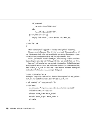 if(retweeted)
                                                   tv.setTextColor(0xFFFF0000);
                                            else
                                                   tv.setTextColor(0xFFFFFFFF);
                                      }catch(JSONException e){
                                            Log.e(“TwitterView”,”Failed to set list item”,e);
                                      }
                                 return listView;
                                 }

                                     There are a couple of key points to consider in the getView code listing.
                                     First, you need to ﬁgure out if the view can be recycled. If it can, you’ll reset all
                                 the visible values for it; otherwise, you’ll inﬂate a new row—by using the Layout
                                 Inflater—and conﬁgure it (more on how and why this works soon).
                                     Second, you’ll detect, from the JSONObject, if the message has been retweeted
                                 by checking the retweet count. If it has, you’ll set the text color for both text views.
                                     Last, you’ll pull both the text and created_at strings from the JSONObject and
                                 set them as the two text views. You might have noticed that I haven’t shown you
                                 what twitter_list_item.xml looks like. That is the view layout I’m creating (by
                                 calling the inflate method and passing in the layout).

                                 THE CUSTOM LAYOUT VIEW
                                 This layout has just two TextViews in it, with the very original IDs of text_one and
                                 text_two and can be found in res/layout/twitter_list_item:

                                 <?xml version=”1.0” encoding=”utf-8”?>
                                 <LinearLayout
                                      xmlns:android=”http://schemas.android.com/apk/res/android”
                                      android:orientation=”vertical”
                                      android:layout_width=”match_parent”
                                      android:layout_height=”match_parent”>
                                      <TextView




142   CHAPTER 5   ADAPTERS, LISTVIEWS, AND LISTS
 