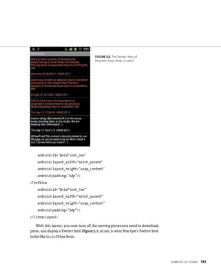 FIGURE 5.2 The Twitter feed of
                                           Peachpit Press. Now in color!




    android:id=”@+id/text_one”
    android:layout_width=”match_parent”
    android:layout_height=”wrap_content”
    android:padding=”6dp”/>
<TextView
    android:id=”@+id/text_two”
    android:layout_width=”match_parent”
    android:layout_height=”wrap_content”
    android:padding=”6dp”/>
</LinearLayout>

   With this layout, you now have all the moving pieces you need to download,
parse, and display a Twitter feed. Figure 5.2, at last, is what Peachpit’s Twitter feed
looks like in ListView form.




                                                                                          COMPLEX LIST VIEWS   143
 
