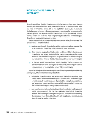 HOW DO THESE OBJECTS
                                 INTERACT?



                                 To understand how the ListView interacts with the Adapter, there are a few con-
                                 straints you must understand. First, lists could scroll on to inﬁnity, at least from
                                 the point of view of the device. Yet, as you might have guessed, the phone has a
                                 limited amount of memory. This means that not every single list item can have its
                                 own entry in the list, because the device would quickly run out of space. Further,
                                 if the ListView had to lay out every single row right up front, it could be bogged
                                 down for an unacceptable amount of time.
                                     What Android does to solve these problems is to recycle list element rows. The
                                 process looks a little bit like this:

                                     1. Android goes through the entire list, asking each row how large it would like
                                        to be (this is so it knows how large to draw the scroll indicator).

                                     2. Once it knows roughly how big the entire ListView will be, it then requests
                                        views for the ﬁrst screen, plus a buﬀer (so it won’t have to stop and get more
                                        when the user starts scrolling). Your adapter will have to create, conﬁgure,
                                        and return those views as the ListView calls getView over and over again.

                                     3. As the user scrolls down and rows fall oﬀ the top of the list, Android will
                                        return them to you when it calls getView. Eﬀectively, it’s asking you to reuse
                                        a previous view by passing in the convertView object to you.

                                    While recycling list element rows is great for conserving memory and speeding
                                 up long lists, it has some interesting side eﬀects.
                                     ᭿   All your list views, in order to take advantage of the built-in recycling, must
                                         always inﬂate from the same row layout. Android won’t know what type
                                         of list item you’ll want to create; so if you had, for example, three diﬀerent
                                         row layouts, the system would not know which one to pass back to you, and
                                         you’d have to handle your own pools of unused views.
                                     ᭿   Any asynchronous task, such as loading an icon from disk or loading a user’s
                                         proﬁle icon, must check that the ListView hasn’t recycled the view while
                                         it’s been downloading or loading the image data. If the row is still showing
                                         the same data when the task ﬁnishes, it’s safe to update the row; otherwise,
                                         it needs to cache or chuck the data.




144   CHAPTER 5   ADAPTERS, LISTVIEWS, AND LISTS
 