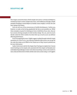 WRAPPING UP




This chapter covered the basics of both simple and custom ListViews and Adapters.
I showed you how to create a simple main menu, and I walked you through a simple
example of building a custom Adapter to handle a more complex ListView. You now
have a grasp of the basics.
    Lists are still one of the cornerstones of mobile development. I advise you,
however, to make as few boring, graphically ﬂat lists as you possibly can. While
these examples are great for showing you how to build lists of your own, they are
by no means shining examples of solid interface design. You can, and very much
should, make lists when needed, but dress them up as much as you can without
aﬀecting performance.
    If you’re hungering for more, I highly suggest reading through Android’s imple-
mentation of ListActivity.java. Because Android is open source, you can get all
the code that makes up its SDK for free! Head over to http://source.android.com
for more information.
    Lastly, I wrote more code for this chapter than I had space to explain here. I recom-
mend checking out the sample code associated with this chapter (at Peachpit.com/
androiddevelopanddesign) to learn more about launching a screen as the result of a
menu click and about how to build a similar main menu screen using a ListFragment.




                                                                                            WRAPPING UP   145
 