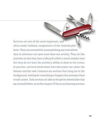 Services are one of the most important, and
                        mos
                          st            and
                                         n
often under-utilized, components of the Android plat-
                        mponents
                         ponents                plat-
form. They are essential for accomplishing any task whose
                          or
data or relevance can span more than one activity. They are like
activities in that they have a lifecycle (albeit a much simpler one),
but they do not have the activity’s ability to draw to the screen.
In practice, services break down into two major use cases: the
listener and the task. Listeners are services that hang out in the
background, waiting for something to happen that prompts them
to take action. Task services are akin to the photo downloader that
we covered before, so in this chapter I’ll focus on listening services.




                                                                          147
 