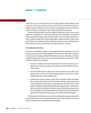 WHAT IS A SERVICE?




                                A Service is, at its most basic level, a class with a simple runtime lifecycle and
                                no access to the screen. You had some contact with the IntentService back in
                                Chapter 4 when I showed you how to retrieve an image with it, but I now have the
                                chance to help you really dig into this simple yet powerful component.
                                    Keep in mind that while the service might be important to you, it is not more
                                important to Android than the smooth running of the overall device. This means
                                that at any point the system may shut down your service if it determines that it’s
                                been running too long, that it’s been consuming too many resources, or that it’s the
                                third Friday of the month and there’s a full moon. There is a way to tell the system
                                not to kill you oﬀ, and I’ll show what that looks like in just a second.

                                THE SERVICE LIFECYCLE
                                A service is, essentially, a singleton. Any component in your application may call
                                startService with an intent that speciﬁes the service they want to get running. If
                                the service isn’t running, Android will initialize a new one; otherwise, it will just
                                notify the existing one that a new start command has been issued. Here’s a brief
                                rundown of the service’s lifecycle.
                                    ᭿      onCreate is called on the main thread when the service is started up. It’s a
                                           good time to initialize any data you’re going to rely on throughout the run
                                           of the service.
                                    ᭿      onStartCommand will be called every time an activity (or any other com-
                                           ponent) calls startService. The intent passed into startService will be
                                           handed oﬀ to your onStartCommand call.
                                    ᭿      onBind is your chance to return, to the caller, an interface object that allows
                                           direct method calls on the service. The binder, however, is optional and only
                                           really needed for a heavy level of communication with your service. This
                                           results in a diﬀerent method of interaction than calling Context.startService.
                                           Like startService, bindService takes an intent and will start up the service
                                           if it’s not already running. If absolutely none of what I just wrote makes sense,
                                           that’s ﬁne; it’ll make much more sense to you by the end of the chapter.

                                   At this point in the lifecycle, your service is now happily running along. Music
                                can be played, data can be acquired (remember the main thread!), and record-
                                ings can be made and crunched for voice commands.



148   CHAPTER 6   THE WAY OF THE SERVICE
 