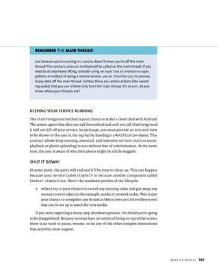 REMEMBER THE MAIN THREAD!

   Just because you’re running in a service doesn’t mean you’re off the main
   thread! The service’s onCreate method will be called on the main thread. If you
   need to do any heavy lifting, consider using an AsyncTask or a Handler+Looper
   pattern, or instead of doing a normal service, use an IntentService to process
   heavy data off the main thread. Further, there are certain actions (like record-
   ing audio) that you can initiate only from the main thread. It’s 10 a.m., do you
   know where your threads are?




KEEPING YOUR SERVICE RUNNING
The startForeground method is your chance to strike a clever deal with Android.
The system agrees that after you call this method and until you call stopForeground,
it will not kill oﬀ your service. In exchange, you must provide an icon and view
to be shown to the user in the top bar by handing it a Notification object. This
contract allows long-running, essential, and intensive services (such as music
playback or photo uploading) to run without fear of extermination. At the same
time, the user is aware of why their phone might be a little sluggish.

SHUT IT DOWN!
At some point, the party will end and it’ll be time to clean up. This can happen
because your service called stopSelf or because another component called
Context.stopService. Here’s the teardown portion of the lifecycle:

   ᭿   onDestroy is your chance to cancel any running tasks and put away any
       resource you’ve taken on (for example, media or network tasks). This is also
       your chance to unregister any BroadcastReceivers or ContentObservers
       that you’ve set up to watch for new media.

    If you were expecting a many-step shutdown process, I’m afraid you’re going
to be disappointed. Because services have no notion of being on top of the screen,
there is no need to pause, resume, or do any of the other complex interactions
that activities must support.




                                                                                       WHAT IS A SERVICE?   149
 
