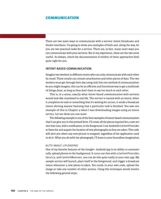 COMMUNICATION




                                There are two main ways to communicate with a service: intent broadcasts and
                                binder interfaces. I’m going to show you examples of both and, along the way, let
                                you see two practical tasks for a service. There are, in fact, many more ways you
                                can communicate with your services. But in my experience, these are the two most
                                useful. As always, check the documentation if neither of these approaches feels
                                quite right for you.

                                INTENT-BASED COMMUNICATION
                                Imagine two workers in diﬀerent rooms who can only communicate with each other
                                by email. These emails can contain attachments and other pieces of data. The two
                                workers must get through their day using only this one method of communication.
                                As you might imagine, this can be an eﬃcient and functional way to get a multitude
                                of things done, as long as they don’t have to say too much to each other.
                                     This is, in a sense, exactly what intent-based communication with services
                                would look like translated to real life. The service is started with an intent; when
                                it completes its task or something that it’s waiting for occurs, it sends a broadcast
                                intent alerting anyone listening that a particular task is ﬁnished. You saw one
                                example of this in Chapter 4 when I was downloading images using an intent
                                service. Let me show you one more.
                                     The following example is one of the best examples of intent-based communication
                                that I can give you in this printed form. I’ll create all the pieces required for a new ser-
                                vice that runs, with a notiﬁcation, in the foreground. I use Android’s ContentProvider
                                to listen for and acquire the location of new photographs as they are taken. This code
                                will alert you when any new picture is snapped, regardless of the application used
                                to do it. What you do with the photograph, I’ll leave to your boundless imagination.

                                AUTO IMAGE UPLOADING
                                One of my favorite features of the Google+ Android app is its ability to automati-
                                cally upload photos in the background. It turns out that with a ContentProvider,
                                Service, and ContentObserver, you can do this quite easily in your own app. My
                                sample service will launch, place itself in the foreground, and trigger a broadcast
                                intent whenever a new photo is taken. You could, in your own code, upload the
                                image or take any number of other actions. Using this technique would involve
                                the following general steps.




150   CHAPTER 6   THE WAY OF THE SERVICE
 