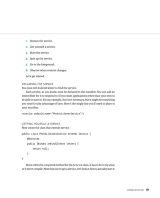 1. Declare the service.

    2. Get yourself a service.

    3. Start the service.

    4. Spin up the service.

    5. Go to the foreground.

    6. Observe when content changes.

    Let’s get started.

DECLARING THE SERVICE
You must tell Android where to ﬁnd the service.
    Each service, as you know, must be declared in the manifest. You can add an
intent ﬁlter for it to respond to (if you want applications other than your own to
be able to start it). For my example, this isn’t necessary, but it might be something
you need to take advantage of later. Here’s the single line you’ll need to place in
your manifest:

<service android:name=”PhotoListenerService”/>


GETTING YOURSELF A SERVICE
Now create the class that extends service.

public class PhotoListenerService extends Service {
     @Override
     public IBinder onBind(Intent intent) {
          return null;
     }
}

    Since onBind is a required method for the Service class, it has to be in my class
or it won’t compile. Now that you’ve got a service, let’s look at how to actually start it.




                                                                                              COMMUNICATION   151
 