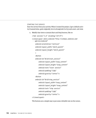 STARTING THE SERVICE
                                Start the service from your activity. When I created the project, I got a default activ-
                                ity (I named mine, quite originally, ServiceExampleActivity) and a main.xml view.

                                    1. Modify that view to contain Start and Stop buttons, like so:
                                           <?xml version=”1.0” encoding=”utf-8”?>
                                           <LinearLayout xmlns:android=”http://schemas.android.com/
                                           p apk/res/android”
                                               android:orientation=”vertical”
                                               android:layout_width=”match_parent”
                                               android:layout_height=”match_parent”
                                               >
                                               <Button
                                               android:id=”@+id/start_service”
                                                    android:layout_width=”wrap_content”
                                                    android:layout_height=”wrap_content”
                                                    android:text=”start service”
                                                    android:padding=”15dp”
                                                    android:gravity=”center”/>
                                               <Button
                                               android:id=”@+id/stop_service”
                                                    android:layout_width=”wrap_content”
                                                    android:layout_height=”wrap_content”
                                                    android:text=”stop service”
                                                    android:padding=”15dp”
                                                    android:gravity=”center”/>
                                           </LinearLayout>

                                           The buttons are a simple way to put some clickable text on the screen.




152   CHAPTER 6   THE WAY OF THE SERVICE
 