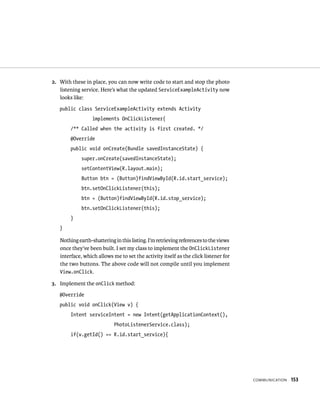 2. With these in place, you can now write code to start and stop the photo
   listening service. Here’s what the updated ServiceExampleActivity now
   looks like:
   public class ServiceExampleActivity extends Activity
                  implements OnClickListener{
        /** Called when the activity is first created. */
        @Override
        public void onCreate(Bundle savedInstanceState) {
             super.onCreate(savedInstanceState);
             setContentView(R.layout.main);
             Button btn = (Button)findViewById(R.id.start_service);
             btn.setOnClickListener(this);
             btn = (Button)findViewById(R.id.stop_service);
             btn.setOnClickListener(this);
        }
   }

   Nothing earth-shattering in this listing. I’m retrieving references to the views
   once they’ve been built. I set my class to implement the OnClickListener
   interface, which allows me to set the activity itself as the click listener for
   the two buttons. The above code will not compile until you implement
   View.onClick.

3. Implement the onClick method:
   @Override
   public void onClick(View v) {
        Intent serviceIntent = new Intent(getApplicationContext(),
                            PhotoListenerService.class);
        if(v.getId() == R.id.start_service){




                                                                                      COMMUNICATION   153
 