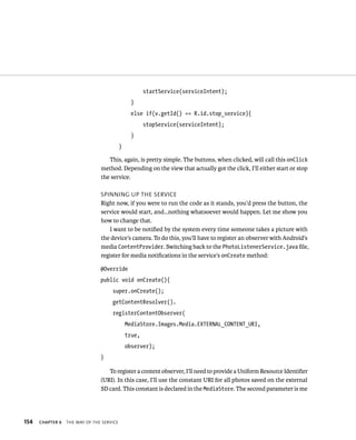 startService(serviceIntent);
                                                 }
                                                else if(v.getId() == R.id.stop_service){
                                                       stopService(serviceIntent);
                                                 }
                                           }

                                   This, again, is pretty simple. The buttons, when clicked, will call this onClick
                                method. Depending on the view that actually got the click, I’ll either start or stop
                                the service.

                                SPINNING UP THE SERVICE
                                Right now, if you were to run the code as it stands, you’d press the button, the
                                service would start, and…nothing whatsoever would happen. Let me show you
                                how to change that.
                                    I want to be notiﬁed by the system every time someone takes a picture with
                                the device’s camera. To do this, you’ll have to register an observer with Android’s
                                media ContentProvider. Switching back to the PhotoListenerService.java ﬁle,
                                register for media notiﬁcations in the service’s onCreate method:

                                @Override
                                public void onCreate(){
                                     super.onCreate();
                                     getContentResolver().
                                     registerContentObserver(
                                               MediaStore.Images.Media.EXTERNAL_CONTENT_URI,
                                               true,
                                               observer);
                                }

                                   To register a content observer, I’ll need to provide a Uniform Resource Identiﬁer
                                (URI). In this case, I’ll use the constant URI for all photos saved on the external
                                SD card. This constant is declared in the MediaStore. The second parameter is me




154   CHAPTER 6   THE WAY OF THE SERVICE
 