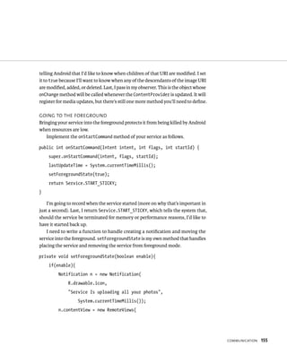 telling Android that I’d like to know when children of that URI are modiﬁed. I set
it to true because I’ll want to know when any of the descendants of the image URI
are modiﬁed, added, or deleted. Last, I pass in my observer. This is the object whose
onChange method will be called whenever the ContentProvider is updated. It will
register for media updates, but there’s still one more method you’ll need to deﬁne.

GOING TO THE FOREGROUND
Bringing your service into the foreground protects it from being killed by Android
when resources are low.
   Implement the onStartCommand method of your service as follows.

public int onStartCommand(Intent intent, int flags, int startId) {
    super.onStartCommand(intent, flags, startId);
    lastUpdateTime = System.currentTimeMillis();
    setForegroundState(true);
    return Service.START_STICKY;
}

    I’m going to record when the service started (more on why that’s important in
just a second). Last, I return Service.START_STICKY, which tells the system that,
should the service be terminated for memory or performance reasons, I’d like to
have it started back up.
    I need to write a function to handle creating a notiﬁcation and moving the
service into the foreground. setForegroundState is my own method that handles
placing the service and removing the service from foreground mode.

private void setForegroundState(boolean enable){
    if(enable){
         Notification n = new Notification(
              R.drawable.icon,
              “Service Is uploading all your photos”,
                   System.currentTimeMillis());
         n.contentView = new RemoteViews(




                                                                                        COMMUNICATION   155
 