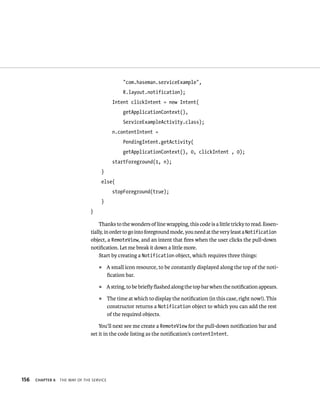 “com.haseman.serviceExample”,
                                                  R.layout.notification);
                                             Intent clickIntent = new Intent(
                                                  getApplicationContext(),
                                                  ServiceExampleActivity.class);
                                             n.contentIntent =
                                                  PendingIntent.getActivity(
                                                  getApplicationContext(), 0, clickIntent , 0);
                                             startForeground(1, n);
                                     }
                                     else{
                                             stopForeground(true);
                                     }
                                }

                                    Thanks to the wonders of line wrapping, this code is a little tricky to read. Essen-
                                tially, in order to go into foreground mode, you need at the very least a Notification
                                object, a RemoteView, and an intent that ﬁres when the user clicks the pull-down
                                notiﬁcation. Let me break it down a little more.
                                     Start by creating a Notification object, which requires three things:
                                    ᭿      A small icon resource, to be constantly displayed along the top of the noti-
                                           ﬁcation bar.
                                    ᭿      A string, to be brieﬂy ﬂashed along the top bar when the notiﬁcation appears.
                                    ᭿      The time at which to display the notiﬁcation (in this case, right now!). This
                                           constructor returns a Notification object to which you can add the rest
                                           of the required objects.

                                    You’ll next see me create a RemoteView for the pull-down notiﬁcation bar and
                                set it in the code listing as the notiﬁcation’s contentIntent.




156   CHAPTER 6   THE WAY OF THE SERVICE
 