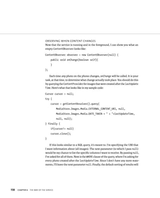 OBSERVING WHEN CONTENT CHANGES
                                Now that the service is running and in the foreground, I can show you what an
                                empty ContentObserver looks like:

                                ContentObserver observer = new ContentObserver(null) {
                                     public void onChange(boolean self){
                                     }
                                };

                                    Each time any photo on the phone changes, onChange will be called. It is your
                                task, at that time, to determine what change actually took place. You should do this
                                by querying the ContentProvider for images that were created after the lastUpdate
                                Time. Here’s what that looks like in my sample code:

                                Cursor cursor = null;
                                try {
                                     cursor = getContentResolver().query(
                                           MediaStore.Images.Media.EXTERNAL_CONTENT_URI, null,
                                           MediaStore.Images.Media.DATE_TAKEN + “ > “+lastUpdateTime,
                                           null, null);
                                } finally {
                                     if(cursor!= null)
                                     cursor.close();
                                }

                                    If this looks similar to a SQL query, it’s meant to. I’m specifying the URI that
                                I want information about (all images). The next parameter (to which I pass null)
                                would be my chance to list the speciﬁc columns I want to receive. By passing null,
                                I’ve asked for all of them. Next is the WHERE clause of the query, where I’m asking for
                                every photo created after the lastUpdateTime. Since I don’t have any more state-
                                ments, I’ll leave the next parameter null. Finally, the default sorting of results will




158   CHAPTER 6   THE WAY OF THE SERVICE
 