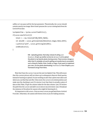 suﬃce so I can pass null for the last parameter. Theoretically, the cursor should
contain exactly one image. Here’s how I process the cursor coming back from the
ContentProvider:

lastUpdateTime = System.currentTimeMillis();
if(cursor.moveToFirst()){
    Intent i = new Intent(ACTION_PHOTO_TAKEN);
    int dataIDX = cursor.getColumnIndex(MediaStore.Images.Media.DATA);
    i.putExtra(“path”, cursor.getString(dataIDX));
    sendBroadcast(i);
}


                       TIP: Uploading photos: Normally, instead of calling send-
                       Broadcast, I’d spin up another service (or an AsyncTask) to upload
                       the photo to my favorite photo-sharing service. These services change so
                       often that it’s probably not worth spelling out exactly how to accomplish
                       such a thing for Twitter, Flickr, Tumblr, or Imgur. If you want to implement
                       your own, use the photo-downloading IntentService from Chapter 4 as a
                       framework and go from there.


    Now that I have the cursor, I can set the new lastUpdateTime. This will ensure
that this current picture will not show up in subsequent observer-ﬁred queries.
Instead of starting an upload, I’m just sending an alert that a photo was taken and
where you can ﬁnd that new ﬁle. I then move the cursor to its initial position and
make sure (by checking to see if it returns true) that there is actually a piece of
data to ﬁnd. Next, I’ll get the column index for the data column. Last, I’ll retrieve
the path from the cursor and add it as an extra to my new intent. Last, I broadcast
the existence of the photo for anyone who might be listening for it.
    It’s important to call cursor.close on every cursor you get back from a Content
Provider. Otherwise, the system will throw errors at you for leaking memory.




                                                                                                 COMMUNICATION   159
 