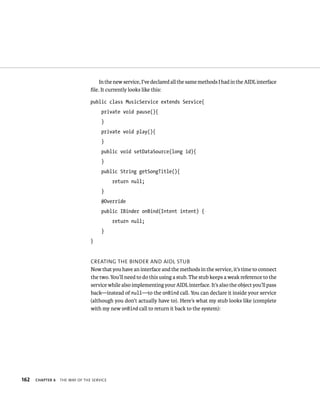 In the new service, I’ve declared all the same methods I had in the AIDL interface
                                ﬁle. It currently looks like this:

                                public class MusicService extends Service{
                                     private void pause(){
                                     }
                                     private void play(){
                                     }
                                     public void setDataSource(long id){
                                     }
                                     public String getSongTitle(){
                                           return null;
                                     }
                                     @Override
                                     public IBinder onBind(Intent intent) {
                                           return null;
                                     }
                                }


                                CREATING THE BINDER AND AIDL STUB
                                Now that you have an interface and the methods in the service, it’s time to connect
                                the two. You’ll need to do this using a stub. The stub keeps a weak reference to the
                                service while also implementing your AIDL interface. It’s also the object you’ll pass
                                back—instead of null—to the onBind call. You can declare it inside your service
                                (although you don’t actually have to). Here’s what my stub looks like (complete
                                with my new onBind call to return it back to the system):




162   CHAPTER 6   THE WAY OF THE SERVICE
 