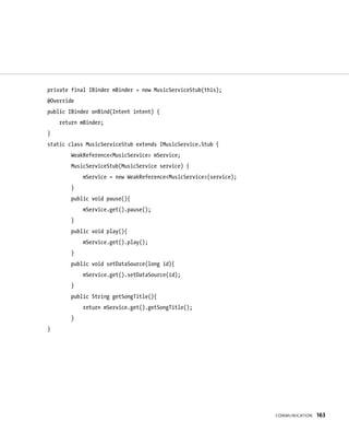 private final IBinder mBinder = new MusicServiceStub(this);
@Override
public IBinder onBind(Intent intent) {
    return mBinder;
}
static class MusicServiceStub extends IMusicService.Stub {
        WeakReference<MusicService> mService;
        MusicServiceStub(MusicService service) {
            mService = new WeakReference<MusicService>(service);
        }
        public void pause(){
            mService.get().pause();
        }
        public void play(){
            mService.get().play();
        }
        public void setDataSource(long id){
            mService.get().setDataSource(id);
        }
        public String getSongTitle(){
            return mService.get().getSongTitle();
        }
}




                                                                   COMMUNICATION   163
 