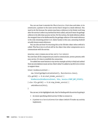 You can see how it extends the IMusicService.Stub class and takes, in its
                                constructor, a pointer to the outer service that it wraps in a weak reference. You
                                need to do this because the system may keep a reference to the binder stub long
                                after the service’s onDestroy method has been called, and you’ll want the garbage
                                collector to be able clean up your service. For the curious, the weak reference allows
                                the wrapped class to be deallocated by the garbage collector if the weak reference
                                is the only remaining pointer to it. Quite handy in this case, assuming Android
                                actually honors weak references.
                                    You can also see how I’m returning this as the IBinder object when onBind is
                                called. This MusicServiceStub will be the object that other components use to
                                communicate with the service.

                                BINDING AND COMMUNICATING WITH THE SERVICE
                                You now have all the components you need to communicate, across a process, with
                                your service. It’s time to establish the connection.
                                    I’ve added two more buttons to my service example activity to bind and unbind
                                from my new skeleton music service. Here’s what I’ve added to my OnClickListener
                                to support them:

                                Intent bindServiceIntent =
                                     new Intent(getApplicationContext(), MusicService.class);
                                if(v.getId() == R.id.start_binder_service) {
                                     bindService(bindServiceIntent, this, Service.START_NOT_STICKY);
                                } else if(v.getId() == R.id.stop_binder_service) {
                                     unbindService(this);
                                }

                                    You can see, in the highlighted code, that I’m binding with the service by giving it
                                    ᭿   An intent specifying which service I’d like to connect to.
                                    ᭿   A pointer to a ServiceConnection object (which I’ll make my activity
                                        implement).




164   CHAPTER 6   THE WAY OF THE SERVICE
 