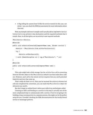᭿   A ﬂag telling the system how I’d like the service started (in this case, not
        sticky—you can check the SDK documentation for more information about
        this one).

   Now, my example code won’t compile until I actually add an implements Service
Connection to my activity’s class declaration and the required methods that it
entails. Here, in all their glory, are my activity’s new required methods.

IMusicService mService;
@Override
public void onServiceConnected(ComponentName name, IBinder service) {
    mService = IMusicService.Stub.asInterface(service);
    try {
          mService.setDataSource(0);
    } catch (RemoteException re) { Log.e(“MusicService”, “”,re}
}
@Override
public void onServiceDisconnected(ComponentName name) {
}

    This code might look a little strange, but the asInterface call is converting
from the IBinder object to the IMusicService (which I can then make direct calls
on). However, each call to the remote service requires that you catch potential
RemoteExceptions that come up.
    That’s really all there is to it. Once you’ve received the onServiceConnected
call and completed the conversion, you can stash that MusicService object for
whenever you need it.
    But don’t forget to unbind from it when your onDestroy method gets called.
    Creating an AIDL and binding to a service in this way is actually one of the
more complicated ways to communicate with a service. If you’re not going to be
building a long-running service in a separate process, this might not be the perfect
setup for you. Consider checking the SDK documentation for the locally bound
service or messenger patterns.




                                                                                       COMMUNICATION   165
 