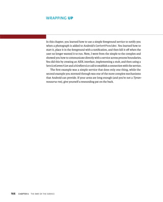 WRAPPING UP




                                In this chapter, you learned how to use a simple foreground service to notify you
                                when a photograph is added to Android’s ContentProvider. You learned how to
                                start it, place it in the foreground with a notiﬁcation, and then kill it oﬀ when the
                                user no longer wanted it to run. Next, I went from the simple to the complex and
                                showed you how to communicate directly with a service across process boundaries.
                                You did this by creating an AIDL interface, implementing a stub, and then using a
                                ServiceConnection and a bindService call to establish a connection with the service.
                                    The ﬁrst example was a simple service that does only one thing, while the
                                second example you stormed through was one of the more complex mechanisms
                                that Android can provide. If your arms are long enough (and you’re not a Tyran-
                                nosaurus rex), give yourself a resounding pat on the back.




166   CHAPTER 6   THE WAY OF THE SERVICE
 