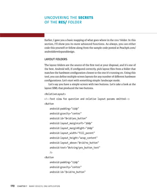 UNCOVERING THE SECRETS
                                OF THE RES/ FOLDER



                                Earlier, I gave you a basic mapping of what goes where in the res/ folder. In this
                                section, I’ll show you its more advanced functions. As always, you can either
                                code this yourself or follow along from the sample code posted at Peachpit.com/
                                androiddevelopanddesign.

                                LAYOUT FOLDERS
                                The layout folders are the source of the ﬁrst tool at your disposal, and it’s one of
                                the best. Android will, if conﬁgured correctly, pick layout ﬁles from a folder that
                                matches the hardware conﬁguration closest to the one it’s running on. Using this
                                tool, you can deﬁne multiple screen layouts for any number of diﬀerent hardware
                                conﬁgurations. Let’s start with something simple: landscape mode.
                                   Let’s say you have a simple screen with two buttons. Let’s take a look at the
                                layout XML that produced the two buttons.

                                <RelativeLayout>
                                <!--Text view for question and relative layout params omitted-->
                                <Button
                                     android:padding=”15dp”
                                     android:gravity=”center”
                                     android:id=”@+id/yes_button”
                                     android:layout_marginLeft=”30dp”
                                     android:layout_marginRight=”30dp”
                                     android:layout_width=”fill_parent”
                                     android:layout_height=”wrap_content”
                                     android:layout_above=”@+id/no_button”
                                     android:text=”@string/yes_button_text”
                                     />
                                <Button
                                     android:padding=”15dp”
                                     android:gravity=”center”
                                     android:id=”@+id/no_button”




170   CHAPTER 7   MANY DEVICES, ONE APPLICATION
 