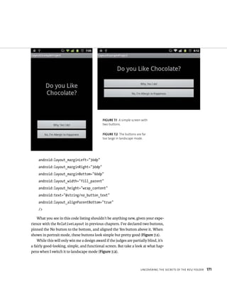 FIGURE 7.1 A simple screen with
                                              two buttons.


                                              FIGURE 7.2 The buttons are far
                                              too large in landscape mode.




    android:layout_marginLeft=”30dp”
    android:layout_marginRight=”30dp”
    android:layout_marginBottom=”60dp”
    android:layout_width=”fill_parent”
    android:layout_height=”wrap_content”
    android:text=”@string/no_button_text”
    android:layout_alignParentBottom=”true”
    />

    What you see in this code listing shouldn’t be anything new, given your expe-
rience with the RelativeLayout in previous chapters. I’ve declared two buttons,
pinned the No button to the bottom, and aligned the Yes button above it. When
shown in portrait mode, these buttons look simple but pretty good (Figure 7.1).
    While this will only win me a design award if the judges are partially blind, it’s
a fairly good-looking, simple, and functional screen. But take a look at what hap-
pens when I switch it to landscape mode (Figure 7.2).



                                                                        UNCOVERING THE SECRETS OF THE RES/ FOLDER   171
 