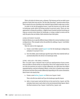 This is, for lack of a better term, a disaster. The buttons are far too wide in pro-
                                portion to both their text and the “Do You Like Chocolate?” question above them.
                                This is exactly the sort of problem that Android’s layout folders make easy to solve.
                                    In order to the ﬁx this graphical mess, I need the buttons to be side by side
                                in landscape mode while still being stacked in portrait mode. There are two
                                approaches to ﬁxing this problem: a slightly heavy-handed method involving set-
                                ting up a second screen layout for landscape, or using a scalpel to excise and ﬁx
                                only the parts that are broken. Both solutions have their place.

                                USING DIFFERENT FOLDERS
                                Android allows you to specify diﬀerent layout folders for various hardware screen
                                conﬁgurations. This example solves the problem by adding a layout-land folder
                                to your project.
                                    Now we come to the magic part.

                                    1. Create a new folder named layout-land for the landscape conﬁguration,
                                       and place it in project/res/.

                                    2. Into this folder, place landscape-speciﬁc layout ﬁles that Android will use
                                       automatically when the device is in landscape mode.


                                USING <INCLUDE> FOR SMALL CHANGES
                                The <include> tag is a fantastic way to pull out small portions of your screen
                                that you’d like to tweak and lay out separately. This is the scalpel method. You cut
                                out only the portions you want to render diﬀerently, you split them into folder-
                                separated layouts, and you’re ﬁnished. Which, in this case, is a perfect way to excise
                                the buttons and have them render diﬀerently depending on the screen orientation.
                                Here’s how to do exactly that.

                                    1. Create a new button_layout.xml ﬁle in res/layout-land/.

                                        This is the ﬁle into which we’ll put the landscape-speciﬁc layout.

                                    2. Add a LinearLayout and two Buttons in the new button_layout.xml ﬁle,
                                       and place them next to each other in the new horizontal linear layout. Here’s
                                       the ﬁnal contents of my /layout-land/button_layout.xml.




172   CHAPTER 7   MANY DEVICES, ONE APPLICATION
 