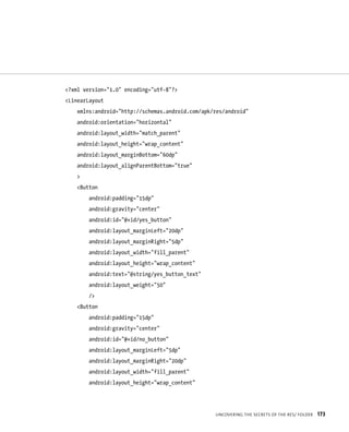 <?xml version=”1.0” encoding=”utf-8”?>
<LinearLayout
    xmlns:android=”http://schemas.android.com/apk/res/android”
    android:orientation=”horizontal”
    android:layout_width=”match_parent”
    android:layout_height=”wrap_content”
    android:layout_marginBottom=”60dp”
    android:layout_alignParentBottom=”true”
    >
    <Button
        android:padding=”15dp”
        android:gravity=”center”
        android:id=”@+id/yes_button”
        android:layout_marginLeft=”20dp”
        android:layout_marginRight=”5dp”
        android:layout_width=”fill_parent”
        android:layout_height=”wrap_content”
        android:text=”@string/yes_button_text”
        android:layout_weight=”50”
        />
    <Button
        android:padding=”15dp”
        android:gravity=”center”
        android:id=”@+id/no_button”
        android:layout_marginLeft=”5dp”
        android:layout_marginRight=”20dp”
        android:layout_width=”fill_parent”
        android:layout_height=”wrap_content”




                                                  UNCOVERING THE SECRETS OF THE RES/ FOLDER   173
 
