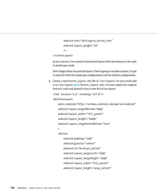 android:text=”@string/no_button_text”
                                                  android:layout_weight=”50”
                                                  />
                                        </LinearLayout>

                                       As you can see, I’ve created a horizontal layout with two buttons to be used
                                       in landscape mode.

                                        Don’t forget about the portrait layout. If we’re going to include a layout, it’s got
                                        to exist for both the landscape conﬁguration and the default conﬁguration.

                                    3. Create a new button_layout.xml ﬁle in /res/layout/ (or you could add
                                       it as /res/layout-port/button_layout.xml). I’ve just copied the original
                                       buttons’ code and pasted it into a new RelativeLayout:
                                        <?xml version=”1.0” encoding=”utf-8”?>
                                        <RelativeLayout
                                             xmlns:android=”http://schemas.android.com/apk/res/android”
                                             android:layout_marginBottom=”60dp”
                                             android:layout_width=”fill_parent”
                                             android:layout_height=”100dp”
                                             android:layout_alignParentBottom=”true”
                                             >
                                             <Button
                                                  android:padding=”15dp”
                                                  android:gravity=”center”
                                                  android:id=”@+id/yes_button”
                                                  android:layout_marginLeft=”30dp”
                                                  android:layout_marginRight=”30dp”
                                                  android:layout_width=”fill_parent”
                                                  android:layout_height=”wrap_content”




174   CHAPTER 7   MANY DEVICES, ONE APPLICATION
 