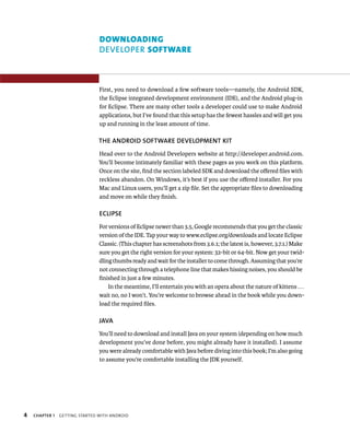 DOWNLOADING
                                DEVELOPER SOFTWARE



                                First, you need to download a few software tools—namely, the Android SDK,
                                the Eclipse integrated development environment (IDE), and the Android plug-in
                                for Eclipse. There are many other tools a developer could use to make Android
                                applications, but I’ve found that this setup has the fewest hassles and will get you
                                up and running in the least amount of time.

                                THE ANDROID SOFTWARE DEVELOPMENT KIT
                                Head over to the Android Developers website at http://developer.android.com.
                                You’ll become intimately familiar with these pages as you work on this platform.
                                Once on the site, ﬁnd the section labeled SDK and download the oﬀered ﬁles with
                                reckless abandon. On Windows, it’s best if you use the oﬀered installer. For you
                                Mac and Linux users, you’ll get a zip ﬁle. Set the appropriate ﬁles to downloading
                                and move on while they ﬁnish.

                                ECLIPSE
                                For versions of Eclipse newer than 3.5, Google recommends that you get the classic
                                version of the IDE. Tap your way to www.eclipse.org/downloads and locate Eclipse
                                Classic. (This chapter has screenshots from 3.6.1; the latest is, however, 3.7.1.) Make
                                sure you get the right version for your system: 32-bit or 64-bit. Now get your twid-
                                dling thumbs ready and wait for the installer to come through. Assuming that you’re
                                not connecting through a telephone line that makes hissing noises, you should be
                                ﬁnished in just a few minutes.
                                    In the meantime, I’ll entertain you with an opera about the nature of kittens . . .
                                wait no, no I won’t. You’re welcome to browse ahead in the book while you down-
                                load the required ﬁles.

                                JAVA
                                You’ll need to download and install Java on your system (depending on how much
                                development you’ve done before, you might already have it installed). I assume
                                you were already comfortable with Java before diving into this book; I’m also going
                                to assume you’re comfortable installing the JDK yourself.




4   CHAPTER 1   GETTING STARTED WITH ANDROID
 
