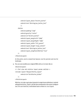 android:layout_above=”@+id/no_button”
             android:text=”@string/yes_button_text”
             />
        <Button
             android:padding=”15dp”
             android:gravity=”center”
             android:id=”@+id/no_button”
             android:layout_marginLeft=”30dp”
             android:layout_marginRight=”30dp”
             android:layout_width=”fill_parent”
             android:layout_height=”wrap_content”
             android:text=”@string/no_button_text”
             android:layout_alignParentBottom=”true”
        />
   </RelativeLayout>

   At this point, you’ve created two layouts: one for portrait and one for
   landscape.

4. You can now modify your original XML with an include, like so:
   <RelativeLayout>
   <!--Text view and relative layout params omitted-->
   <include layout=”@layout/button_layout”
             android:id=”@+id/button_holder”
        />
   </RelativeLayout>

   With the <include> tag in place (instead of a single button deﬁnition), Android
   will grab the button_layout.xml ﬁle that corresponds to the screen conﬁgura-
   tion. If it can’t ﬁnd one, it will default back to what’s in /res/layout.




                                                                  UNCOVERING THE SECRETS OF THE RES/ FOLDER   175
 