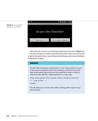 FIGURE 7.3 No awards for
design, but much better.




                                    Now, with this new code, the landscape mode looks much better (Figure 7.3).
                                    Are there things that could be improved? Sure! Now, however, you know how
                                to specify that parts of your user interface should change as the screen’s hardware
                                conﬁguration changes.

                                    MERGING

                                   You don’t have to wrap your excised views in a new ViewGroup (RelativeLayout
                                   in the previous example) for them to be included (as I did here). If you don’t
                                   want to add another layout to the mix but would like to bring in a series of
                                   views from other XML files, simply wrap them in a <merge> tag.

                                   <merge xmlns:android=”http://schemas.android.com/apk/res/android”>
                                   <!-- views go here -->
                                   </merge>

                                   This will allow you to include views without adding another layout to your
                                   view hierarchy.




176   CHAPTER 7   MANY DEVICES, ONE APPLICATION
 