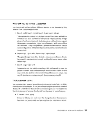 WHAT CAN YOU DO BEYOND LANDSCAPE?
Lots. You can add suﬃxes to layout folders to account for just about everything.
Here are a few I use on a regular basis.
   ᭿   layout-small, layout-normal, layout-large, layout-xlarge

       The size modiﬁer accounts for the physical size of the screen. Devices that
       would use the small layout folder are typically very old, or very strange
       pieces of hardware, at least until Android powered watches become popular.
       Most modern phones ﬁt the layout-normal category, while many tablets
       are considered xlarge. Google keeps a great breakdown of all the various
       screen conﬁgurations at http://developer.android.com/resources/dashboard/
       screens.html.
   ᭿   layout-ldpi, layout-mdpi, layout-hdpi, layout-xhdpi

       The dpi, or dots per inch, of the device is a measurement of screen density.
       Screens with high densities (240 dpi) would pull from the layout folder
       layout-hdpi.

   ᭿   layout-large-hdpi-land

       You can also mix and match the suﬃxes. This suﬃx would be used for
       phones that have large screens and high resolution and that are in land-
       scape mode. Get creative, but remember that just because you can get very
       speciﬁc about screen conﬁgurations, it doesn’t mean you should.


THE FULL SCREEN DEFINE
Just as you can place separate layout ﬁles to be referenced in <include> for diﬀer-
ent hardware conﬁgurations, so can you deﬁne a completely diﬀerent screen in
the layout-land folder for the system to use in landscape mode. This might seem
like the best course of action at ﬁrst, but it is less than ideal for several reasons.
   ᭿   It involves a lot of typing.

       Instead of deﬁning two small parts that change based on the screen con-
       ﬁguration, you have to make and test more than one entire screen layout.




                                                                      UNCOVERING THE SECRETS OF THE RES/ FOLDER   177
 