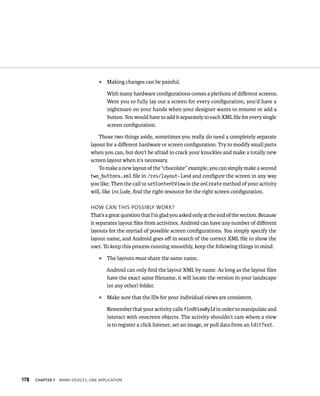 ᭿   Making changes can be painful.

                                        With many hardware conﬁgurations comes a plethora of diﬀerent screens.
                                        Were you to fully lay out a screen for every conﬁguration, you’d have a
                                        nightmare on your hands when your designer wants to remove or add a
                                        button. You would have to add it separately to each XML ﬁle for every single
                                        screen conﬁguration.

                                    Those two things aside, sometimes you really do need a completely separate
                                layout for a diﬀerent hardware or screen conﬁguration. Try to modify small parts
                                when you can, but don’t be afraid to crack your knuckles and make a totally new
                                screen layout when it’s necessary.
                                    To make a new layout of the “chocolate” example, you can simply make a second
                                two_buttons.xml ﬁle in /res/layout-land and conﬁgure the screen in any way
                                you like. Then the call to setContentView in the onCreate method of your activity
                                will, like include, ﬁnd the right resource for the right screen conﬁguration.

                                HOW CAN THIS POSSIBLY WORK?
                                That’s a great question that I’m glad you asked only at the end of the section. Because
                                it separates layout ﬁles from activities, Android can have any number of diﬀerent
                                layouts for the myriad of possible screen conﬁgurations. You simply specify the
                                layout name, and Android goes oﬀ in search of the correct XML ﬁle to show the
                                user. To keep this process running smoothly, keep the following things in mind:
                                    ᭿   The layouts must share the same name.

                                        Android can only ﬁnd the layout XML by name. As long as the layout ﬁles
                                        have the exact same ﬁlename, it will locate the version in your landscape
                                        (or any other) folder.
                                    ᭿   Make sure that the IDs for your individual views are consistent.

                                        Remember that your activity calls findViewById in order to manipulate and
                                        interact with onscreen objects. The activity shouldn’t care where a view
                                        is to register a click listener, set an image, or pull data from an EditText.




178   CHAPTER 7   MANY DEVICES, ONE APPLICATION
 