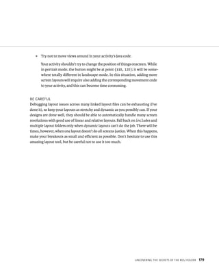 ᭿   Try not to move views around in your activity’s Java code.

       Your activity shouldn’t try to change the position of things onscreen. While
       in portrait mode, the button might be at point (330, 120); it will be some-
       where totally diﬀerent in landscape mode. In this situation, adding more
       screen layouts will require also adding the corresponding movement code
       to your activity, and this can become time consuming.


BE CAREFUL
Debugging layout issues across many linked layout ﬁles can be exhausting (I’ve
done it), so keep your layouts as stretchy and dynamic as you possibly can. If your
designs are done well, they should be able to automatically handle many screen
resolutions with good use of linear and relative layouts. Fall back on includes and
multiple layout folders only when dynamic layouts can’t do the job. There will be
times, however, when one layout doesn’t do all screens justice. When this happens,
make your breakouts as small and eﬃcient as possible. Don’t hesitate to use this
amazing layout tool, but be careful not to use it too much.




                                                                    UNCOVERING THE SECRETS OF THE RES/ FOLDER   179
 