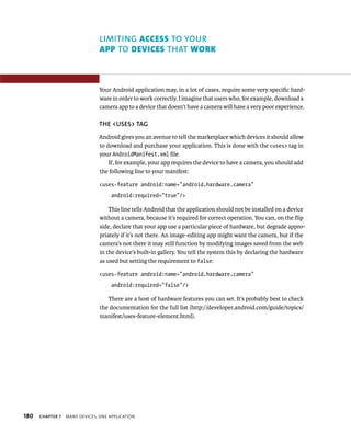 LIMITING ACCESS TO YOUR
                                APP TO DEVICES THAT WORK



                                Your Android application may, in a lot of cases, require some very speciﬁc hard-
                                ware in order to work correctly. I imagine that users who, for example, download a
                                camera app to a device that doesn’t have a camera will have a very poor experience.

                                THE <USES> TAG
                                Android gives you an avenue to tell the marketplace which devices it should allow
                                to download and purchase your application. This is done with the <uses> tag in
                                your AndroidManifest.xml ﬁle.
                                    If, for example, your app requires the device to have a camera, you should add
                                the following line to your manifest:

                                <uses-feature android:name=”android.hardware.camera”
                                     android:required=”true”/>

                                    This line tells Android that the application should not be installed on a device
                                without a camera, because it’s required for correct operation. You can, on the ﬂip
                                side, declare that your app use a particular piece of hardware, but degrade appro-
                                priately if it’s not there. An image-editing app might want the camera, but if the
                                camera’s not there it may still function by modifying images saved from the web
                                in the device’s built-in gallery. You tell the system this by declaring the hardware
                                as used but setting the requirement to false:

                                <uses-feature android:name=”android.hardware.camera”
                                     android:required=”false”/>

                                   There are a host of hardware features you can set. It’s probably best to check
                                the documentation for the full list (http://developer.android.com/guide/topics/
                                manifest/uses-feature-element.html).




180   CHAPTER 7   MANY DEVICES, ONE APPLICATION
 