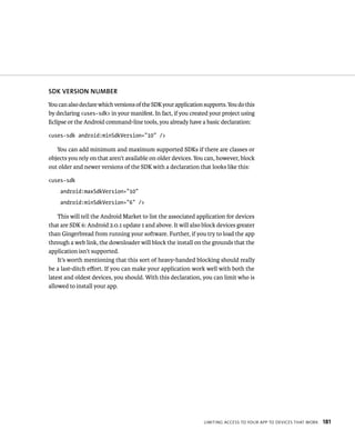 SDK VERSION NUMBER
You can also declare which versions of the SDK your application supports. You do this
by declaring <uses-sdk> in your manifest. In fact, if you created your project using
Eclipse or the Android command-line tools, you already have a basic declaration:

<uses-sdk android:minSdkVersion=”10” />

   You can add minimum and maximum supported SDKs if there are classes or
objects you rely on that aren’t available on older devices. You can, however, block
out older and newer versions of the SDK with a declaration that looks like this:

<uses-sdk
    android:maxSdkVersion=”10”
    android:minSdkVersion=”6” />

    This will tell the Android Market to list the associated application for devices
that are SDK 6: Android 2.0.1 update 1 and above. It will also block devices greater
than Gingerbread from running your software. Further, if you try to load the app
through a web link, the downloader will block the install on the grounds that the
application isn’t supported.
    It’s worth mentioning that this sort of heavy-handed blocking should really
be a last-ditch eﬀort. If you can make your application work well with both the
latest and oldest devices, you should. With this declaration, you can limit who is
allowed to install your app.




                                                                LIMITING ACCESS TO YOUR APP TO DEVICES THAT WORK   181
 