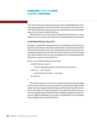 HANDLING CODE IN OLDER
                                ANDROID VERSIONS



                                I can’t tell you how many times I’ve found the perfect Android SDK class to solve
                                some annoying problem, only to ﬁnd out that its use is limited to the latest version
                                of the SDK. There is one trick you can use when faced with code that will compile
                                only on later versions of Android: reﬂection.
                                    While reﬂection is in no way unique to Android (it’s built into Java), it is some-
                                thing you can use to protect older phones from newfangled classes and methods.

                                SHAREDPREFERENCES AND APPLY
                                Long ago, in a galaxy that’s actually quite close, Google ﬁgured out that writing to
                                disk on the main thread is a bad thing for performance. During this discovery, they
                                found that the SharedPreferences (something that’s typically used to save user
                                settings and preferences) do actually write to disk when you save them through
                                their commit method. You’ll see what I’m talking about in the following method,
                                which saves a username to the preferences:

                                public void setUsername(String username){
                                     SharedPreferences prefs =
                                          PreferenceManager.getDefaultSharedPreferences(this);
                                     Editor ed = prefs.edit();
                                          ed.putString(“username”, username);
                                     ed.commit();
                                }

                                    This works just ﬁne, but as it turns out, commit writes to the disk, and calling
                                this on the main thread is a no-no (for reasons we’ve discussed at length). In SDK
                                version 9, however, Google introduced the apply method to the SharedPreferences
                                Editor class. Again, this is great, but there’s a catch: Any device that tries to use a
                                class containing the apply method will throw a validation exception and crash. So
                                how, you might be wondering, do I use apply on Android SDK 9 (2.3.3) and higher
                                without breaking any 2.2 (or earlier) devices?




182   CHAPTER 7   MANY DEVICES, ONE APPLICATION
 