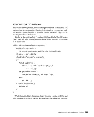 REFLECTING YOUR TROUBLES AWAY
The solution for this problem, and indeed all problems with later declared SDK
methods, is to access them using reﬂection. Reﬂection allows you to use Java meth-
ods without explicitly deﬁning or including them in your code. It’s perfect for
handling these kinds of situations.
    Ideally, I’d like to call apply if it’s available (SDK 9 and higher) but fall back to
commit if apply is going to cause problems. Here’s the new version of setUsername
to do exactly that:

public void setUsername(String username){
     SharedPreferences prefs =
            PreferenceManager.getDefaultSharedPreferences(this);
     Editor ed = prefs.edit();
     ed.putString(“username”, username);
     try{
            Method applyMethod =
                   Editor.class.getDeclaredMethod(“apply”,
                      new Class[]{});
            if(applyMethod != null)
                   applyMethod.invoke(ed, new Object[]{});
            else
                   ed.commit();
     }catch(Exception error){
            ed.commit();
     }
}

   While this method starts the same as the previous one—getting the Editor and
using it to save the string—it diverges when it comes time to save that username.




                                                                         HANDLING CODE IN OLDER ANDROID VERSIONS   183
 