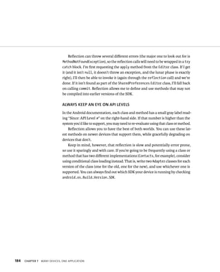 Reﬂection can throw several diﬀerent errors (the major one to look out for is
                                MethodNotFoundException), so the reﬂection calls will need to be wrapped in a try
                                catch block. I’m ﬁrst requesting the apply method from the Editor class. If I get
                                it (and it isn’t null, it doesn’t throw an exception, and the lunar phase is exactly
                                right), I’ll then be able to invoke it (again through the reflection call) and we’re
                                done. If it isn’t found as part of the SharedPreferences Editor class, I’ll fall back
                                on calling commit. Reﬂection allows me to deﬁne and use methods that may not
                                be compiled into earlier versions of the SDK.

                                ALWAYS KEEP AN EYE ON API LEVELS
                                In the Android documentation, each class and method has a small gray label read-
                                ing “Since: API Level #” on the right-hand side. If that number is higher than the
                                system you’d like to support, you may need to re-evaluate using that class or method.
                                    Reﬂection allows you to have the best of both worlds. You can use these lat-
                                est methods on newer devices that support them, while gracefully degrading on
                                devices that don’t.
                                    Keep in mind, however, that reﬂection is slow and potentially error prone,
                                so use it sparingly and with care. If you’re going to be frequently using a class or
                                method that has two diﬀerent implementations (Contacts, for example), consider
                                using conditional class loading instead. That is, write two Adapter classes for each
                                version of the class (one for the old, one for the new), and use whichever one is
                                supported. You can always ﬁnd out which SDK your device is running by checking
                                android.os.Build.Version.SDK.




184   CHAPTER 7   MANY DEVICES, ONE APPLICATION
 