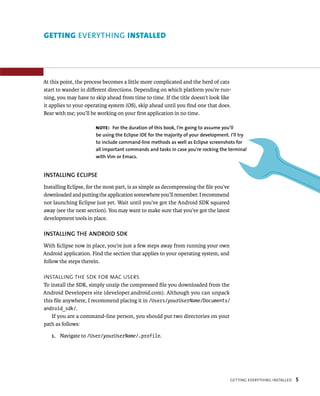 GETTING EVERYTHING INSTALLED




At this point, the process becomes a little more complicated and the herd of cats
start to wander in diﬀerent directions. Depending on which platform you’re run-
ning, you may have to skip ahead from time to time. If the title doesn’t look like
it applies to your operating system (OS), skip ahead until you ﬁnd one that does.
Bear with me; you’ll be working on your ﬁrst application in no time.

                       NOTE: For the duration of this book, I’m going to assume you’ll
                       be using the Eclipse IDE for the majority of your development. I’ll try
                       to include command-line methods as well as Eclipse screenshots for
                       all important commands and tasks in case you’re rocking the terminal
                       with Vim or Emacs.


INSTALLING ECLIPSE
Installing Eclipse, for the most part, is as simple as decompressing the ﬁle you’ve
downloaded and putting the application somewhere you’ll remember. I recommend
not launching Eclipse just yet. Wait until you’ve got the Android SDK squared
away (see the next section). You may want to make sure that you’ve got the latest
development tools in place.

INSTALLING THE ANDROID SDK
With Eclipse now in place, you’re just a few steps away from running your own
Android application. Find the section that applies to your operating system, and
follow the steps therein.

INSTALLING THE SDK FOR MAC USERS
To install the SDK, simply unzip the compressed ﬁle you downloaded from the
Android Developers site (developer.android.com). Although you can unpack
this ﬁle anywhere, I recommend placing it in /Users/yourUserName/Documents/
android_sdk/.
    If you are a command-line person, you should put two directories on your
path as follows:

   1. Navigate to /User/yourUserName/.profile.




                                                                                      GETTING EVERYTHING INSTALLED   5
 